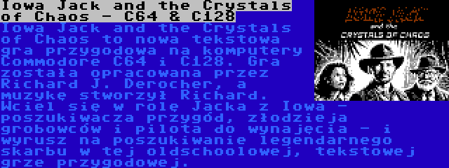Iowa Jack and the Crystals of Chaos - C64 & C128 | Iowa Jack and the Crystals of Chaos to nowa tekstowa gra przygodowa na komputery Commodore C64 i C128. Gra została opracowana przez Richard J. Derocher, a muzykę stworzył Richard. Wciel się w rolę Jacka z Iowa - poszukiwacza przygód, złodzieja grobowców i pilota do wynajęcia - i wyrusz na poszukiwanie legendarnego skarbu w tej oldschoolowej, tekstowej grze przygodowej.
