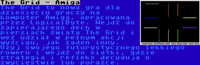 The Grid - Amiga | The Grid to nowa gra dla dziesięciu graczy na komputer Amiga, opracowana przez LogicalByte. Wejdź do zapierającego dech w piersiach świata The Grid i weź udział w pełnym akcji wyścigu, jak żaden inny. Użyj swojego futurystycznego lekkiego roweru i wejdź do siatki, gdzie strategia i refleks decydują o zwycięstwie lub porażce.