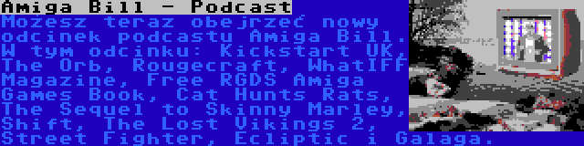 Amiga Bill - Podcast | Możesz teraz obejrzeć nowy odcinek podcastu Amiga Bill. W tym odcinku: Kickstart UK, The Orb, Rougecraft, WhatIFF Magazine, Free RGDS Amiga Games Book, Cat Hunts Rats, The Sequel to Skinny Marley, Shift, The Lost Vikings 2, Street Fighter, Ecliptic i Galaga.