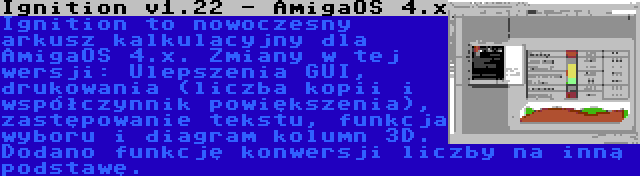 Ignition v1.22 - AmigaOS 4.x | Ignition to nowoczesny arkusz kalkulacyjny dla AmigaOS 4.x. Zmiany w tej wersji: Ulepszenia GUI, drukowania (liczba kopii i współczynnik powiększenia), zastępowanie tekstu, funkcja wyboru i diagram kolumn 3D. Dodano funkcję konwersji liczby na inną podstawę.