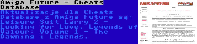 Amiga Future - Cheats Database | Aktualizacje dla Cheats Database z Amiga Future są: Leisure Suit Larry 2 - Looking for Love, Legends of Valour: Volume 1 - The Dawning i Legends.