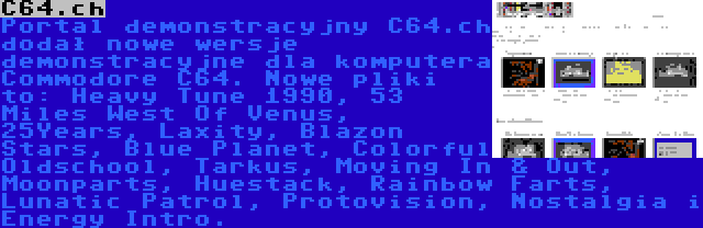 C64.ch | Portal demonstracyjny C64.ch dodał nowe wersje demonstracyjne dla komputera Commodore C64. Nowe pliki to: Heavy Tune 1990, 53 Miles West Of Venus, 25Years, Laxity, Blazon Stars, Blue Planet, Colorful Oldschool, Tarkus, Moving In & Out, Moonparts, Huestack, Rainbow Farts, Lunatic Patrol, Protovision, Nostalgia i Energy Intro.