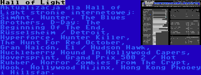 Hall of Light | Aktualizacja dla Hall of Light stronie internetowej: SimAnt, Hunter, The Blues Brothers, D-Day: The Beginning Of The End, Rüsselsheim / Detroit, Hyperforce, Hunter Killer, The Hunt For Red October, Gran Halcón, El / Hudson Hawk, Huckleberry Hound In Hollywood Capers, Hoversprint, Grand Prix 500 2 / Hot Rubber, Horror Zombies From The Crypt, Hook, Hollywood Hijinx, Hong Kong Phooey i Hillsfar.