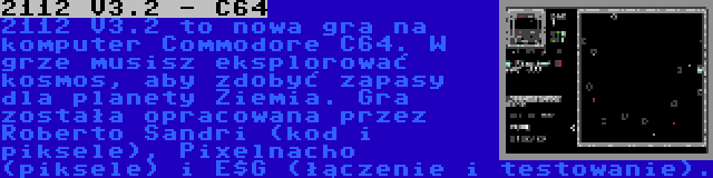 2112 V3.2 - C64 | 2112 V3.2 to nowa gra na komputer Commodore C64. W grze musisz eksplorować kosmos, aby zdobyć zapasy dla planety Ziemia. Gra została opracowana przez Roberto Sandri (kod i piksele), Pixelnacho (piksele) i E$G (łączenie i testowanie).