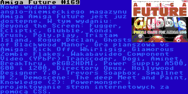 Amiga Future #169 | Nowe wydanie anglo-niemieckiego magazynu Amiga Amiga Future jest już dostępne. W tym wydaniu: Beyond the Screen: Fugger, Ecliptic, Glubble, Kondi Krush, Poly.play, Tristam Island, Rogue Declan, Ghosts of Blackwood Manor, Gra planszowa vs Amiga: Kick Off, Whirligig, Glamorous Zombie Flakes, Wakabavideo Component Video (YPbPr) Transcoder, Dogi, Aminet, BreakThru, eRGB2HDMI, Power Supply A500, 600 i 1200, Directory Opus, Hollywood Designer 7.0, Trevors Soapbox, Smallnet # 2, Demoscene: The deep Meet and Paint, Knowledge (2): Powermonger i projektowanie stron internetowych za pomocą CSS.