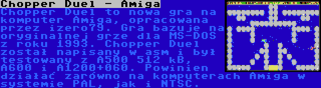 Chopper Duel - Amiga | Chopper Duel to nowa gra na komputer Amiga, opracowana przez izero79. Gra bazuje na oryginalnej grze dla MS-DOS z roku 1993. Chopper Duel został napisany w asm i był testowany z A500 512 kB, A600 i A1200+060. Powinien działać zarówno na komputerach Amiga w systemie PAL, jak i NTSC.