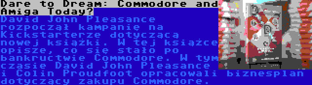 Dare to Dream: Commodore and Amiga Today? | David John Pleasance rozpoczął kampanię na Kickstarterze dotyczącą nowej książki. W tej książce opisze, co się stało po bankructwie Commodore. W tym czasie David John Pleasance i Colin Proudfoot opracowali biznesplan dotyczący zakupu Commodore.