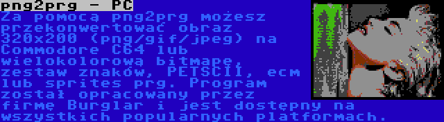 png2prg - PC | Za pomocą png2prg możesz przekonwertować obraz 320x200 (png/gif/jpeg) na Commodore C64 lub wielokolorową bitmapę, zestaw znaków, PETSCII, ecm lub sprites prg. Program został opracowany przez firmę Burglar i jest dostępny na wszystkich popularnych platformach.