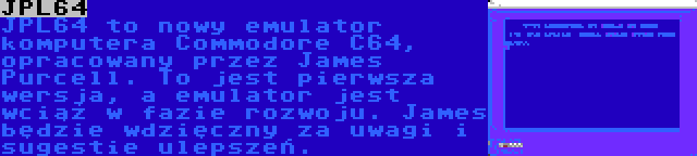 JPL64 | JPL64 to nowy emulator komputera Commodore C64, opracowany przez James Purcell. To jest pierwsza wersja, a emulator jest wciąż w fazie rozwoju. James będzie wdzięczny za uwagi i sugestie ulepszeń.
