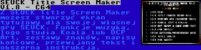 SEUCK Title Screen Maker V1.8 - C64 | Z SEUCK Title Screen Maker możesz stworzyć ekran tytułowy dla swojej własnej gry SEUCK. Funkcje muzyka, logo studia Koala lub OCP Art, zestawy znaków, napisy końcowe, przewijany tekst i obszerna instrukcja.