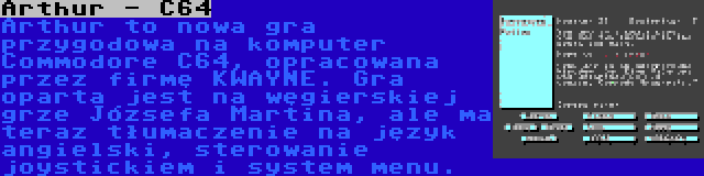 Arthur - C64 | Arthur to nowa gra przygodowa na komputer Commodore C64, opracowana przez firmę KWAYNE. Gra oparta jest na węgierskiej grze Józsefa Martina, ale ma teraz tłumaczenie na język angielski, sterowanie joystickiem i system menu.