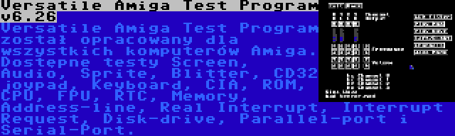 Versatile Amiga Test Program v6.26 | Versatile Amiga Test Program został opracowany dla wszystkich komputerów Amiga. Dostępne testy Screen, Audio, Sprite, Blitter, CD32 joypad, Keyboard, CIA, ROM, CPU, FPU, RTC, Memory, Address-line, Real Interrupt, Interrupt Request, Disk-drive, Parallel-port i Serial-Port.