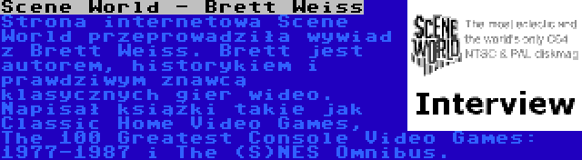 Scene World - Brett Weiss | Strona internetowa Scene World przeprowadziła wywiad z Brett Weiss. Brett jest autorem, historykiem i prawdziwym znawcą klasycznych gier wideo. Napisał książki takie jak Classic Home Video Games, The 100 Greatest Console Video Games: 1977-1987 i The (S)NES Omnibus.