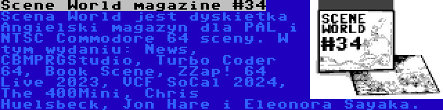 Scene World magazine #34 | Scena World jest dyskietka Angielski magazyn dla PAL i NTSC Commodore 64 sceny. W tym wydaniu: News, CBMPRGStudio, Turbo Coder 64, Book Scene, ZZap! 64 Live 2023, VCF SoCal 2024, The 400Mini, Chris Huelsbeck, Jon Hare i Eleonora Sayaka.