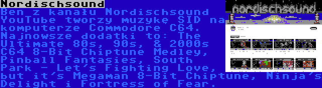 Nordischsound | Ben z kanału Nordischsound YouTube tworzy muzykę SID na komputerze Commodore C64. Najnowsze dodatki to: The Ultimate 80s, 90s, & 2000s C64 8-Bit Chiptune Medley, Pinball Fantasies, South Park - Let's Fighting Love, but it's Megaman 8-Bit Chiptune, Ninja's Delight i Fortress of Fear.