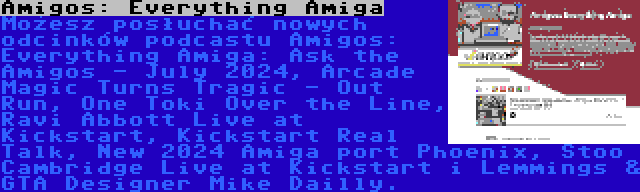 Amigos: Everything Amiga | Możesz posłuchać nowych odcinków podcastu Amigos: Everything Amiga: Ask the Amigos - July 2024, Arcade Magic Turns Tragic - Out Run, One Toki Over the Line, Ravi Abbott Live at Kickstart, Kickstart Real Talk, New 2024 Amiga port Phoenix, Stoo Cambridge Live at Kickstart i Lemmings & GTA Designer Mike Dailly.