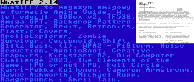 WhatIFF 2.14 | WhatIFF? to magazyn amigowy w formacie Amiga Guide. W tej edycji: SDBox v2, TF536, Amiga GPT, Backdrop Pattern Generator, Redit, Retronics, Plastic Covers, ApolloExplorer, Zombie Survivor, Cecconoid, Shift, Blitz Basic (1), WPA2 - PiStorm, Noise Reduction, ApolloBoot, Creative Graphics, Kickstart 02, Old Computer Challenge 2023, The Elements of the Game, FPU or not FPU, Full Circle, Karri-Pekka Koljonen, Cameron Armstrong, Wayne Ashworth, Michael Rupp, Badgerpunch i Shell Talk.