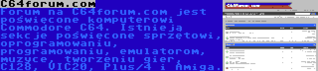 C64forum.com | Forum na C64forum.com jest poświęcone komputerowi Commodore C64. Istnieją sekcje poświęcone sprzętowi, oprogramowaniu, programowaniu, emulatorom, muzyce, tworzeniu gier, C128, VIC20, Plus/4 i Amiga.