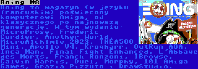 Boing #8 | Boing to magazyn (w języku francuskim) poświęcony komputerowi Amiga, od klasycznego po najnowszą generację. W tym wydaniu: MicroProse, Frédéric Cordier, Another World, MicroAlchimie 2023, THEA500 Mini, Apollo V4, Krogharr, OutRun AGA, Inca Man, Final Fight Enhanced, L'Abbaye des Morts, Franck Ronzoni, IBrowse, Calvin Harris, Duel, Morphy, 101 Amiga Games, Grazia Pizzuto i DrawStudio.