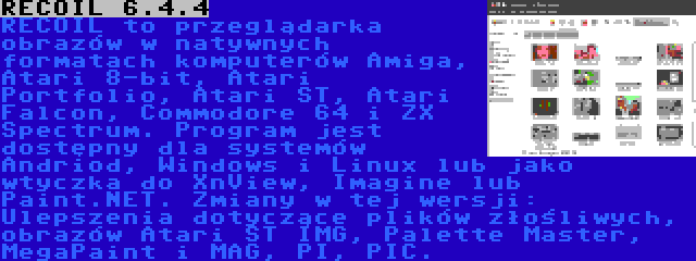 RECOIL 6.4.4 | RECOIL to przeglądarka obrazów w natywnych formatach komputerów Amiga, Atari 8-bit, Atari Portfolio, Atari ST, Atari Falcon, Commodore 64 i ZX Spectrum. Program jest dostępny dla systemów Andriod, Windows i Linux lub jako wtyczka do XnView, Imagine lub Paint.NET. Zmiany w tej wersji: Ulepszenia dotyczące plików złośliwych, obrazów Atari ST IMG, Palette Master, MegaPaint i MAG, PI, PIC.