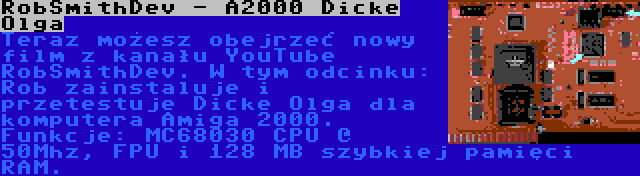 RobSmithDev - A2000 Dicke Olga | Teraz możesz obejrzeć nowy film z kanału YouTube RobSmithDev. W tym odcinku: Rob zainstaluje i przetestuje Dicke Olga dla komputera Amiga 2000. Funkcje: MC68030 CPU @ 50Mhz, FPU i 128 MB szybkiej pamięci RAM.