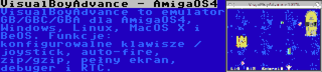 VisualBoyAdvance - AmigaOS4 | VisualBoyAdvance to emulator GB/GBC/GBA dla AmigaOS4, Windows, Linux, MacOS X i BeOS. Funkcje: konfigurowalne klawisze / joystick, auto-fire, zip/gzip, pełny ekran, debuger i RTC.