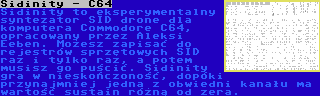 Sidinity - C64 | Sidinity to eksperymentalny syntezator SID drone dla komputera Commodore C64, opracowany przez Aleksi Eeben. Możesz zapisać do rejestrów sprzętowych SID raz i tylko raz, a potem musisz go puścić. Sidinity gra w nieskończoność, dopóki przynajmniej jedna z obwiedni kanału ma wartość sustain różną od zera.