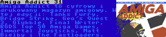 Amiga Addict 31 | Amiga Addict to cyfrowy i drukowany magazyn amigowy. W tej edycji: Tanks Furry, Bridge Strike, Geo's Quest 3, Glubble, Final Writer, RGDS Top 50 Amiga Games, Immortal Joysticks, Matt Bielby i The Fastloaders.