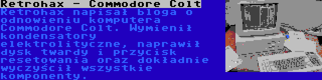 Retrohax - Commodore Colt | Retrohax napisał bloga o odnowieniu komputera Commodore Colt. Wymienił kondensatory elektrolityczne, naprawił dysk twardy i przycisk resetowania oraz dokładnie wyczyścił wszystkie komponenty.