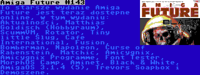 Amiga Future #143 | To starsze wydanie Amiga Future jest teraz dostępne online, w tym wydaniu: Aktualności, Matthias Goldisch (Hobbyraum), ScummVM, Rotator, Tiny little Slug, Cafe International, Fusion, Bomberman, Napoleon, Curse of Rabenstein, Matchic, Amicygnix, Amicygnix Programme, Font Tester, MorphOS Camp, Aminet, Black & White, AmigaOS 3.1.4 (5), Trevors Soapbox i Demoszene.