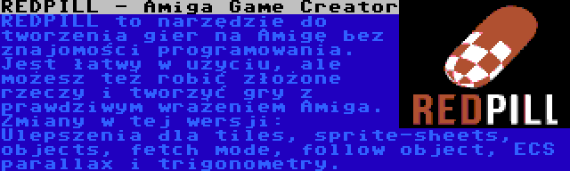 REDPILL - Amiga Game Creator | REDPILL to narzędzie do tworzenia gier na Amigę bez znajomości programowania. Jest łatwy w użyciu, ale możesz też robić złożone rzeczy i tworzyć gry z prawdziwym wrażeniem Amiga. Zmiany w tej wersji: Ulepszenia dla tiles, sprite-sheets, objects, fetch mode, follow object, ECS parallax i trigonometry.