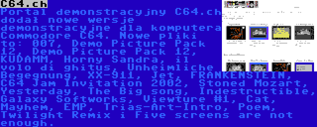 C64.ch | Portal demonstracyjny C64.ch dodał nowe wersje demonstracyjne dla komputera Commodore C64. Nowe pliki to: 007, Demo Picture Pack 12, Demo Picture Pack 12, KUDAMM, Horny Sandra, il volo di ghitus, Unheimliche Begegnung, XX-911, Jet, FRANKENSTEIN, C64 Jam Invitation 2002, Stoned Mozart, Yesterday, The Big song, Indestructible, Galaxy Softworks, Viewture #1, Cat, Mayhem, EMP, Trias-Art-Intro, Poem, Twilight Remix i Five screens are not enough.