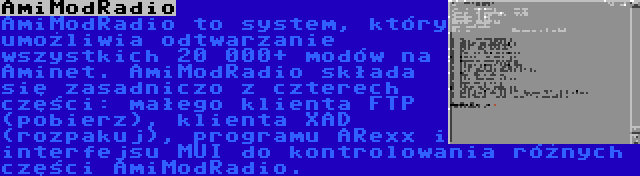 AmiModRadio | AmiModRadio to system, który umożliwia odtwarzanie wszystkich 20 000+ modów na Aminet. AmiModRadio składa się zasadniczo z czterech części: małego klienta FTP (pobierz), klienta XAD (rozpakuj), programu ARexx i interfejsu MUI do kontrolowania różnych części AmiModRadio.