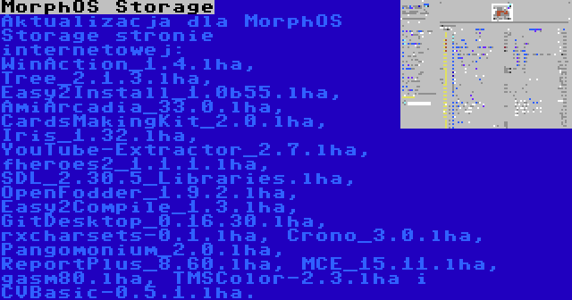 MorphOS Storage | Aktualizacja dla MorphOS Storage stronie internetowej: WinAction_1.4.lha, Tree_2.1.3.lha, Easy2Install_1.0b55.lha, AmiArcadia_33.0.lha, CardsMakingKit_2.0.lha, Iris_1.32.lha, YouTube-Extractor_2.7.lha, fheroes2_1.1.1.lha, SDL_2.30.5_Libraries.lha, OpenFodder_1.9.2.lha, Easy2Compile_1.3.lha, GitDesktop_0.16.30.lha, rxcharsets-0.1.lha, Crono_3.0.lha, Pangomonium_2.0.lha, ReportPlus_8.60.lha, MCE_15.11.lha, gasm80.lha, TMSColor-2.3.lha i CVBasic-0.5.1.lha.