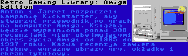 Retro Gaming Library: Amiga Edition | Anton i Jarret rozpoczęli kampanię Kickstarter, aby stworzyć przewodnik po grach na komputer Amiga. Książka będzie wypełniona ponad 300 recenzjami gier obejmującymi okres życia Amigi od 1985 do 1997 roku. Każda recenzja zawiera piękne, wyraźne obrazy gry, okładkę i ekran tytułowy.