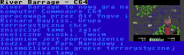 River Barrage - C64 | River Barrage to nowa gra na komputer Commodore C64 opracowana przez Alf Yngve i Richard Bayliss. Grupa terrorystyczna chce zniszczyć tamę i zalać okoliczne wioski. Twoim zadaniem jest poprowadzenie łodzi przez Park Narodowy i uniemożliwienie grupie terrorystycznej zniszczenia tamy.