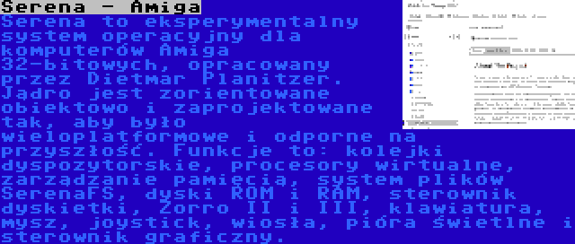 Serena - Amiga | Serena to eksperymentalny system operacyjny dla komputerów Amiga 32-bitowych, opracowany przez Dietmar Planitzer. Jądro jest zorientowane obiektowo i zaprojektowane tak, aby było wieloplatformowe i odporne na przyszłość. Funkcje to: kolejki dyspozytorskie, procesory wirtualne, zarządzanie pamięcią, system plików SerenaFS, dyski ROM i RAM, sterownik dyskietki, Zorro II i III, klawiatura, mysz, joystick, wiosła, pióra świetlne i sterownik graficzny.