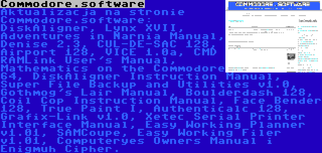 Commodore.software | Aktualizacja na stronie Commodore.software: DiskAligner, Lynx XVII, Adventures in Narnia Manual, Denise 2.3, CUL-DE-SAC 128, Airport 128, VICE 1.0a, CMD RAMLink User's Manual, Mathematics on the Commodore 64, DiskAligner Instruction Manual, Super File Backup and Utilities v1.0, Gothmog's Lair Manual, Boulderdash 128, Coil Cop Instruction Manual, Face Bender 128, True Paint I, Authenticalc 128, Grafix-Link v1.0, Xetec Serial Printer Interface Manual, Easy Working Planner v1.01, SAMCoupe, Easy Working Filer v1.01, Computeryes Owners Manual i Enigmuh Cipher.