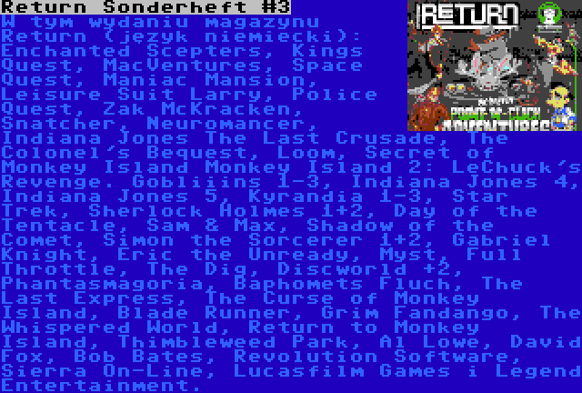 Return Sonderheft #3 | W tym wydaniu magazynu Return (język niemiecki): Enchanted Scepters, Kings Quest, MacVentures, Space Quest, Maniac Mansion, Leisure Suit Larry, Police Quest, Zak McKracken, Snatcher, Neuromancer, Indiana Jones The Last Crusade, The Colonel's Bequest, Loom, Secret of Monkey Island Monkey Island 2: LeChuck's Revenge. Gobliiins 1-3, Indiana Jones 4, Indiana Jones 5, Kyrandia 1-3, Star Trek, Sherlock Holmes 1+2, Day of the Tentacle, Sam & Max, Shadow of the Comet, Simon the Sorcerer 1+2, Gabriel Knight, Eric the Unready, Myst, Full Throttle, The Dig, Discworld +2, Phantasmagoria, Baphomets Fluch, The Last Express, The Curse of Monkey Island, Blade Runner, Grim Fandango, The Whispered World, Return to Monkey Island, Thimbleweed Park, Al Lowe, David Fox, Bob Bates, Revolution Software, Sierra On-Line, Lucasfilm Games i Legend Entertainment.