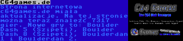 C64games.de | Strona internetowa c64games.de miała aktualizację. Na tej stronie można teraz znaleźć 7317 gier. Nowe gry to: Boulder Dash 5 (Szipeti), Boulder Dash 8 (Szipeti), Boulderdan 1 i Boulderdan 2.