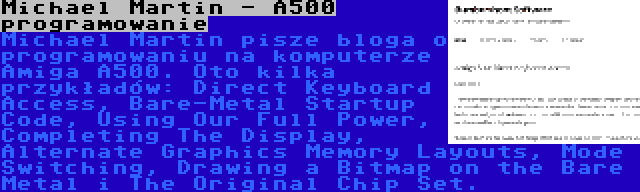 Michael Martin - A500 programowanie | Michael Martin pisze bloga o programowaniu na komputerze Amiga A500. Oto kilka przykładów: Direct Keyboard Access, Bare-Metal Startup Code, Using Our Full Power, Completing The Display, Alternate Graphics Memory Layouts, Mode Switching, Drawing a Bitmap on the Bare Metal i The Original Chip Set.