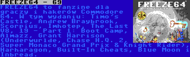 FREEZE64 - 69 | FREEZE64 to fanzine dla graczy i hakerów Commodore 64. W tym wydaniu: Timo's Castle, Andrew Braybrook, Scorpius, Imhotep, The Last V8, 19 - Part 1: Boot Camp, Almazz, Grant Harrison (Underwurlde, Chase H.Q. 2, Super Monaco Grand Prix & Knight Rider), Harharagon, Built-In Cheats, Blue Moon i Inbread.