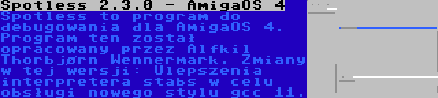 Spotless 2.3.0 - AmigaOS 4 | Spotless to program do debugowania dla AmigaOS 4. Program ten został opracowany przez Alfkil Thorbjørn Wennermark. Zmiany w tej wersji: Ulepszenia interpretera stabs w celu obsługi nowego stylu gcc 11.