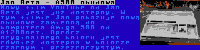 Jan Beta - A500 obudowa | Nowy film YouTube od Jan Beta jest już dostępny. W tym filmie Jan pokazuje nową obudowę zamienną do komputera Amiga 500 od A1200net. Oprócz oryginalnego koloru jest również dostępna w kolorze czarnym i przezroczystym.