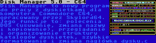 Disk Manager 5.0 - C64 | Disk Manager to nowy program do pracy z dyskietkami dla komputera Commodore C64, opracowany przez Skylord64. Jego funkcje to: polecenia DOS (usuwanie, zmiana nazwy i kopiowanie), przeglądanie i organizowanie struktury katalogów dyskietek, szybkie formatowanie i zmiana nagłówka dysku.c