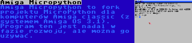 Amiga Micropython | Amiga Micropython to fork projektu MicroPython dla komputerów Amiga classic (z systemem Amiga OS 3.1). Program ten jest nadal w fazie rozwoju, ale można go używać.