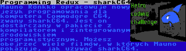 Programming Redux - sharkC64 | Mauno Rönkkö opracowuje nowy język programowania dla komputera Commodore C64, zwany sharkC64. Jest on dostarczany w pakiecie z kompilatorem i zintegrowanym środowiskiem programistycznym. Możesz obejrzeć wiele filmów, w których Mauno pokazuje, jak używać sharkC64.