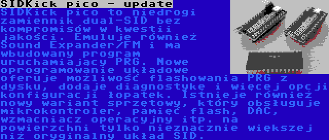 SIDKick pico - update | SIDKick pico to niedrogi zamiennik dual-SID bez kompromisów w kwestii jakości. Emuluje również Sound Expander/FM i ma wbudowany program uruchamiający PRG. Nowe oprogramowanie układowe oferuje możliwość flashowania PRG z dysku, dodaje diagnostykę i więcej opcji konfiguracji łopatek.
Istnieje również nowy wariant sprzętowy, który obsługuje mikrokontroler, pamięć flash, DAC, wzmacniacz operacyjny itp. na powierzchni tylko nieznacznie większej niż oryginalny układ SID.
