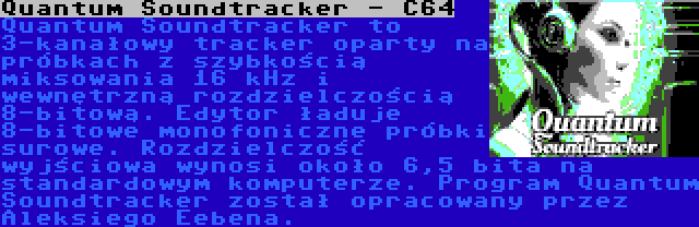 Quantum Soundtracker - C64 | Quantum Soundtracker to 3-kanałowy tracker oparty na próbkach z szybkością miksowania 16 kHz i wewnętrzną rozdzielczością 8-bitową. Edytor ładuje 8-bitowe monofoniczne próbki surowe. Rozdzielczość wyjściowa wynosi około 6,5 bita na standardowym komputerze. Program Quantum Soundtracker został opracowany przez Aleksiego Eebena.