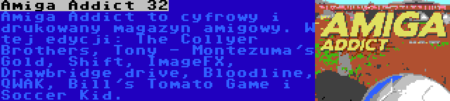 Amiga Addict 32 | Amiga Addict to cyfrowy i drukowany magazyn amigowy. W tej edycji: The Collyer Brothers, Tony - Montezuma's Gold, Shift, ImageFX, Drawbridge drive, Bloodline, QWAK, Bill's Tomato Game i Soccer Kid.